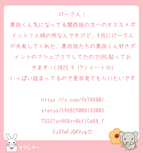 けーさん！
黒田くん気になってる関西担の方へのオススメポイント？人柄の件なんですけど、9月にけーさんが共有してくれた、黒田担たちの黒田くん好きポイントのマシュブクマしてたのでURL貼っておきます！(2025.9.17ツイート分)
いっぱい詰まってるので是非見てもらいたいです☺️♡
https://x.com/fk74880/status/1968290081330057332?s=46&t=8kfICd48_fEu3YmFJQKVyg