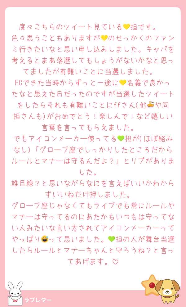 度々こちらのツイート見ている💛担です。
色々思うこともありますが💛のせっかくのファンミ行きたいなと思い申し込みしました。キャパを考えるとまあ落選してもしょうがないかなと思ってましたが有難いことに当選しました。
FCできた当時からずっと一途に💛名義で良かったなと思えた日だったのですが当選したツイートをしたらそれも有難いことにffさん(他🍜や同担さんも)がおめでとう！楽しんで！など嬉しい言葉を言ってもらえました。
でもアイコンメーカー使ってる💚担が(ほぼ絡みなし)「グローブ座でしっかりしたところだからルールとマナーは守るんだよ？」とリプがありました。
誰目線？と思いながらなにを言えばいいかわからずいいねだけ押しました。
グローブ座じゃなくてもライブでも常にルールやマナーは守ってるのにあたかもいつもは守ってない人みたいな言い方されてアイコンメーカーってやっぱり😅って思いました。💚担の人が舞台当選したらルールとマナーちゃんと守ろうね？と言ってあげます。