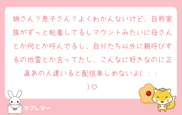 娘さん？息子さん？よくわかんないけど、自称家族がずっと粘着してるしマウントみたいに母さんとか何とか呼んでるし、自分たち以外に親呼びするの地雷とか言ってたし、こんなに好きなのに正直あの人達いると配信楽しめないよ( ; ; )