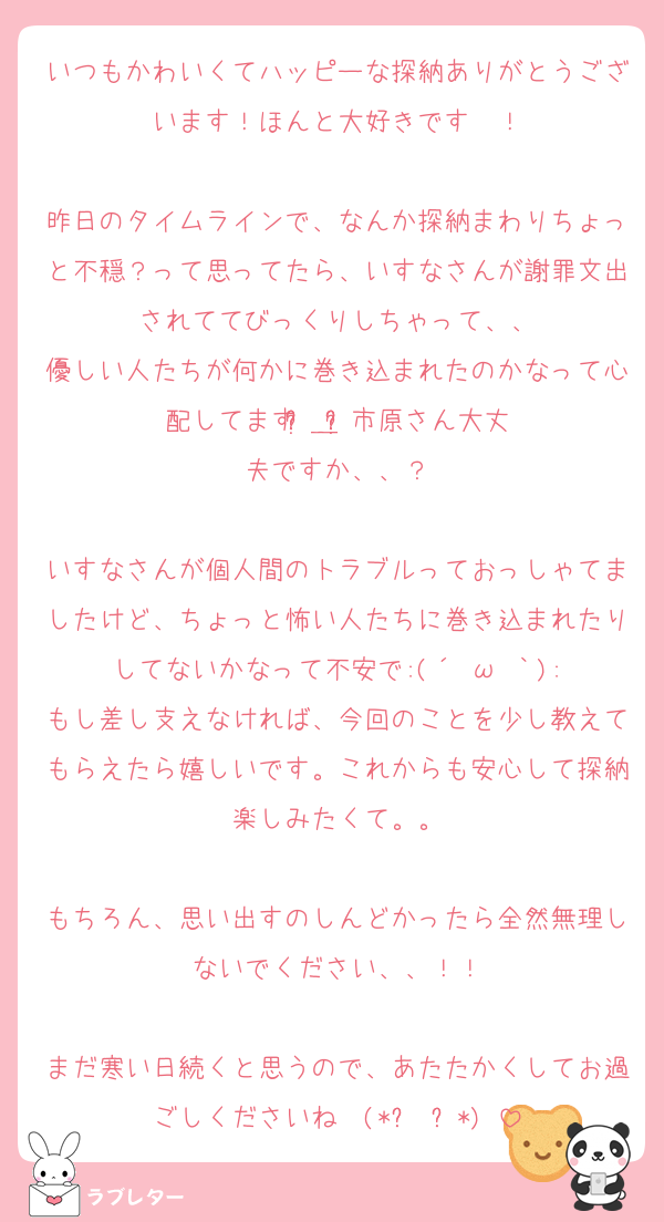 いつもかわいくてハッピーな探納ありがとうございます！ほんと大好きです〜！

昨日のタイムラインで、なんか探納まわりちょっと不穏？って思ってたら、いすなさんが謝罪文出されててびっくりしちゃって、、
優しい人たちが何かに巻き込まれたのかなって心配してますʚ̴̶̷᷄＿ʚ̴̷̷᷅市原さん大丈夫ですか、、？

いすなさんが個人間のトラブルっておっしゃてましたけど、ちょっと怖い人たちに巻き込まれたりしてないかなって不安で:(´ºωº｀):
もし差し支えなければ、今回のことを少し教えてもらえたら嬉しいです。これからも安心して探納楽しみたくて。。

もちろん、思い出すのしんどかったら全然無理しないでください、、！！

まだ寒い日続くと思うので、あたたかくしてお過ごしくださいね〜(*ฅ́˘ฅ̀*)♡