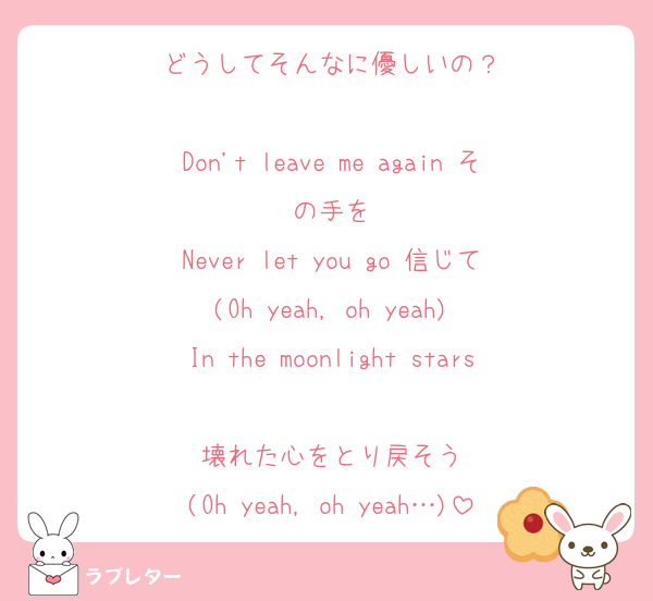 どうしてそんなに優しいの？

Don't leave me again その手を
Never let you go 信じて
(Oh yeah, oh yeah)
In the moonlight stars
壊れた心をとり戻そう
(Oh yeah, oh yeah…)