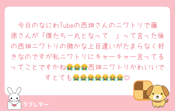 今日のなにわTubeの西畑さんのニワトリで藤原さんが「僕たち一丸となって〜」って言った後の西畑ニワトリの微かな上目遣いがたまらなく好きなのですが私ニワトリにキャーキャー言ってるってことですかね😭😭😭西畑ニワトリかわいいですとても😭😭😭😭😭😭😭
