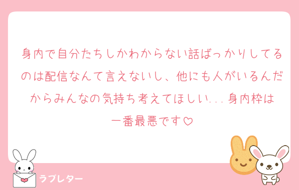 身内で自分たちしかわからない話ばっかりしてるのは配信なんて言えないし、他にも人がいるんだからみんなの気持ち考えてほしい...身内枠は一番最悪です