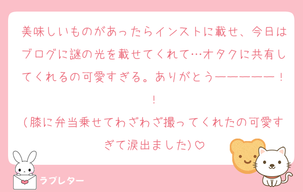 美味しいものがあったらインストに載せ、今日はブログに謎の光を載せてくれて…オタクに共有してくれるの可愛すぎる。ありがとうーーーーー！！
(膝に弁当乗せてわざわざ撮ってくれたの可愛すぎて涙出ました)