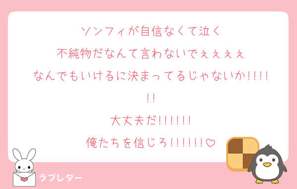ソンフィが自信なくて泣く
不純物だなんて言わないでぇぇぇぇ
なんでもいけるに決まってるじゃないか!!!!!!
大丈夫だ!!!!!!
俺たちを信じろ!!!!!!