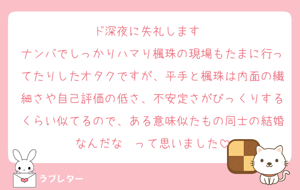 ド深夜に失礼します〜
ナンバでしっかりハマり楓珠の現場もたまに行ってたりしたオタクですが、平手と楓珠は内面の繊細さや自己評価の低さ、不安定さがびっくりするくらい似てるので、ある意味似たもの同士の結婚なんだな〜って思いました