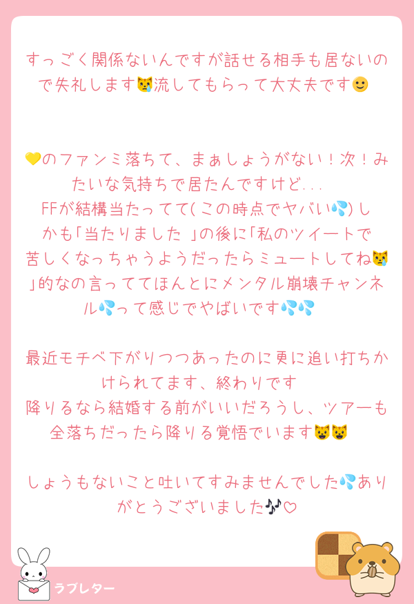 すっごく関係ないんですが話せる相手も居ないので失礼します😿流してもらって大丈夫です🙂‍↕️

💛のファンミ落ちて、まぁしょうがない！次！みたいな気持ちで居たんですけど...
FFが結構当たってて(この時点でヤバい💦)しかも｢当たりました♡｣の後に｢私のツイートで苦しくなっちゃうようだったらミュートしてね😿｣的なの言っててほんとにメンタル崩壊チャンネル💦って感じでやばいです💦💦

最近モチベ下がりつつあったのに更に追い打ちかけられてます、終わりです
降りるなら結婚する前がいいだろうし、ツアーも全落ちだったら降りる覚悟でいます😺😺

しょうもないこと吐いてすみませんでした💦ありがとうございました🎶