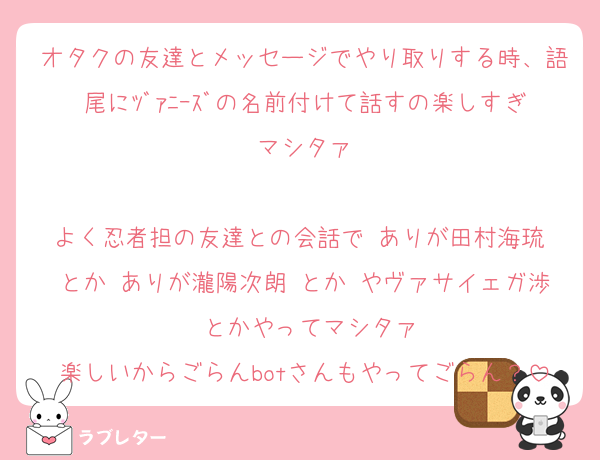 オタクの友達とメッセージでやり取りする時、語尾にﾂﾞｧﾆｰｽﾞの名前付けて話すの楽しすぎマシタァ

よく忍者担の友達との会話で ありが田村海琉 とか ありが瀧陽次朗 とか やヴァサイェガ渉 とかやってマシタァ
楽しいからごらんbotさんもやってごらん？