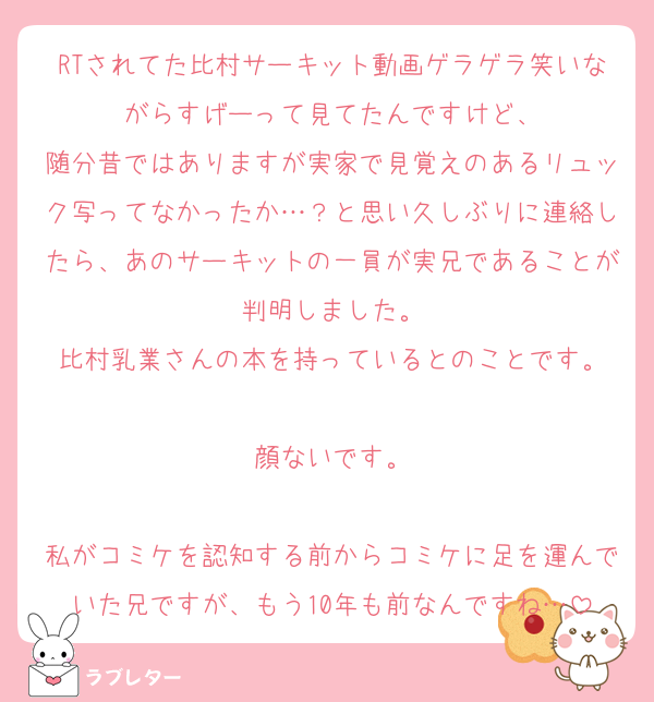 RTされてた比村サーキット動画ゲラゲラ笑いながらすげーって見てたんですけど、
随分昔ではありますが実家で見覚えのあるリュック写ってなかったか…？と思い久しぶりに連絡したら、あのサーキットの一員が実兄であることが判明しました。
比村乳業さんの本を持っているとのことです。

顔ないです。

私がコミケを認知する前からコミケに足を運んでいた兄ですが、もう10年も前なんですね…