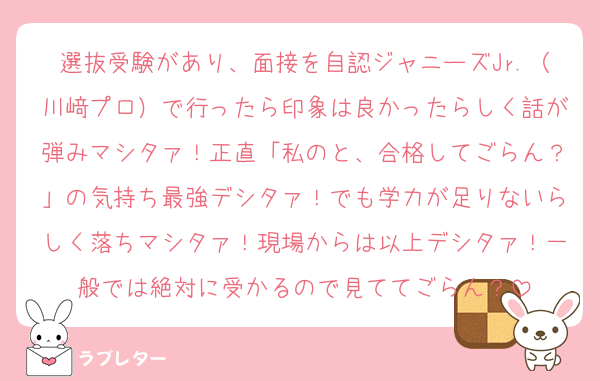 選抜受験があり、面接を自認ジャニーズJr.（川﨑プロ）で行ったら印象は良かったらしく話が弾みマシタァ！正直「私のと、合格してごらん？」の気持ち最強デシタァ！でも学力が足りないらしく落ちマシタァ！現場からは以上デシタァ！一般では絶対に受かるので見ててごらん？
