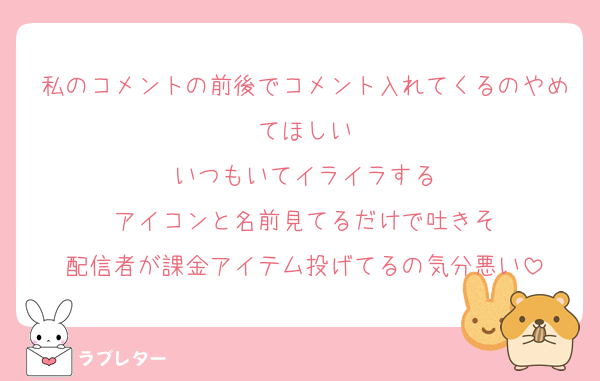 私のコメントの前後でコメント入れてくるのやめてほしい
いつもいてイライラする
アイコンと名前見てるだけで吐きそ
配信者が課金アイテム投げてるの気分悪い