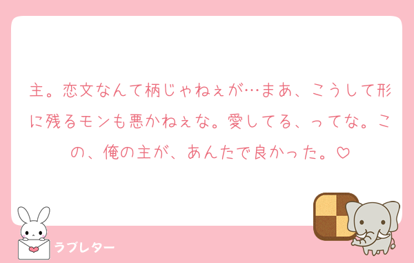 主。恋文なんて柄じゃねぇが…まあ、こうして形に残るモンも悪かねぇな。愛してる、ってな。この、俺の主が、あんたで良かった。