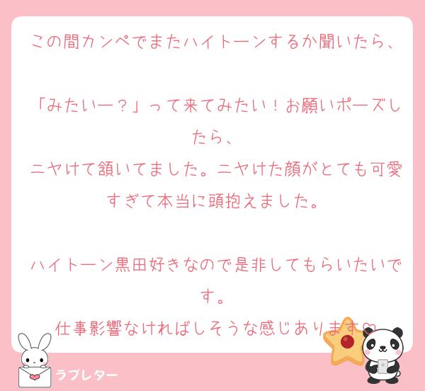 この間カンペでまたハイトーンするか聞いたら、
「みたいー？」って来てみたい！お願いポーズしたら、
ニヤけて頷いてました。ニヤけた顔がとても可愛すぎて本当に頭抱えました。

ハイトーン黒田好きなので是非してもらいたいです。
仕事影響なければしそうな感じあります