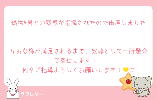 偽物M男との疑惑が指摘されたので出直しました

りおな様が満足されるまで、奴隷として一所懸命ご奉仕します！
何卒ご指導よろしくお願いします！💛