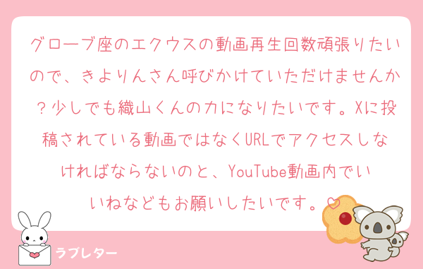 グローブ座のエクウスの動画再生回数頑張りたいので、きよりんさん呼びかけていただけませんか？少しでも織山くんの力になりたいです。Xに投稿されている動画ではなくURLでアクセスしなければならないのと、YouTube動画内でいいねなどもお願いしたいです。