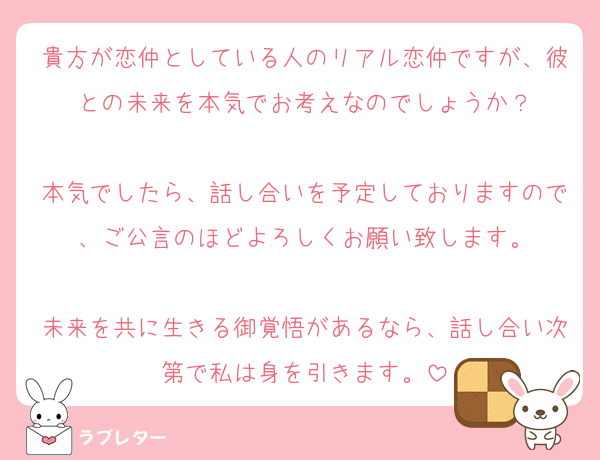 貴方が恋仲としている人のリアル恋仲ですが、彼との未来を本気でお考えなのでしょうか？

本気でしたら、話し合いを予定しておりますので、ご公言のほどよろしくお願い致します。

未来を共に生きる御覚悟があるなら、話し合い次第で私は身を引きます。