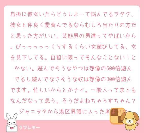 自担に彼女いたらどうしよ…て悩んでるヲタク、彼女と仲良く愛育んでるならむしろ当たりの方だと思った方がいい。芸能界の男達ってやばいから。びっっっっっくりするくらい女遊びしてる、女を見下してる。自担に限ってそんなことない！とかない。遊んでそうなやつは想像の500倍遊んでるし遊んでなさそうな奴は想像の300倍遊んでます。忙しいからとかナイ。一般人ってまともなんだなって思う。そうだよねちゃろすちゃん？ジャニヲタから港区界隈に入った者より