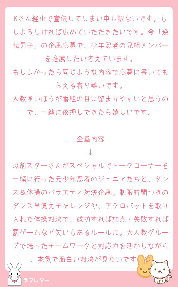 Kさん経由で宣伝してしまい申し訳ないです。もしよろしければ広めていただきたいです。今「逆転男子」の企画応募で、少年忍者の兄組メンバーを推薦したい考えています。
もしよかったら同じような内容で応募に書いてもらえる有り難いです。
人数多いほうが番組の目に留まりやすいと思うので、一緒に後押しできたら嬉しいです。

企画内容
↓
以前スターさんがスペシャルでトークコーナーを一緒に行った元少年忍者のジュニアたちと、ダンス＆体操のバラエティ対決企画。制限時間つきのダンス早覚えチャレンジや、アクロバットを取り入れた体操対決で、成功すれば加点・失敗すれば罰ゲームなど笑いもあるルールに。大人数グループで培ったチームワークと対応力を活かしながら、本気で面白い対決が見たいです。