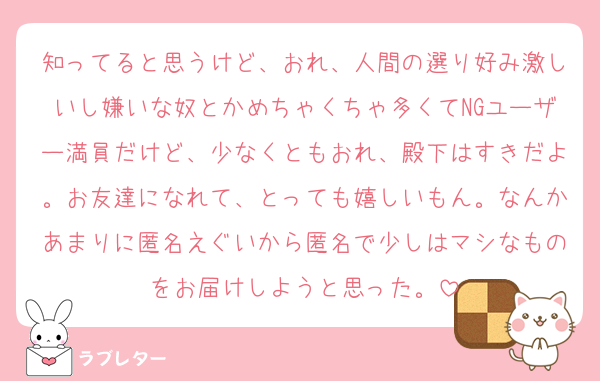 知ってると思うけど、おれ、人間の選り好み激しいし嫌いな奴とかめちゃくちゃ多くてNGユーザー満員だけど、少なくともおれ、殿下はすきだよ。お友達になれて、とっても嬉しいもん。なんかあまりに匿名えぐいから匿名で少しはマシなものをお届けしようと思った。