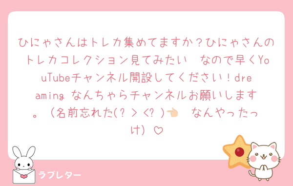 ひにゃさんはトレカ集めてますか？ひにゃさんのトレカコレクション見てみたい🤩なので早くYouTubeチャンネル開設してください！dreaming なんちゃらチャンネルお願いします。（名前忘れた(๑>◡<๑)👈🏻なんやったっけ）