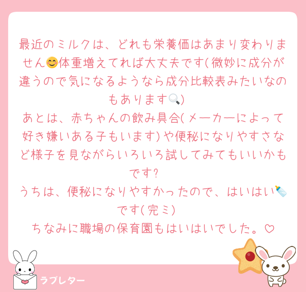 最近のミルクは、どれも栄養価はあまり変わりません😊体重増えてれば大丈夫です(微妙に成分が違うので気になるようなら成分比較表みたいなのもあります🔍)
あとは、赤ちゃんの飲み具合(メーカーによって好き嫌いある子もいます)や便秘になりやすさなど様子を見ながらいろいろ試してみてもいいかもです✨
うちは、便秘になりやすかったので、はいはい🍼です(完ミ)
ちなみに職場の保育園もはいはいでした。