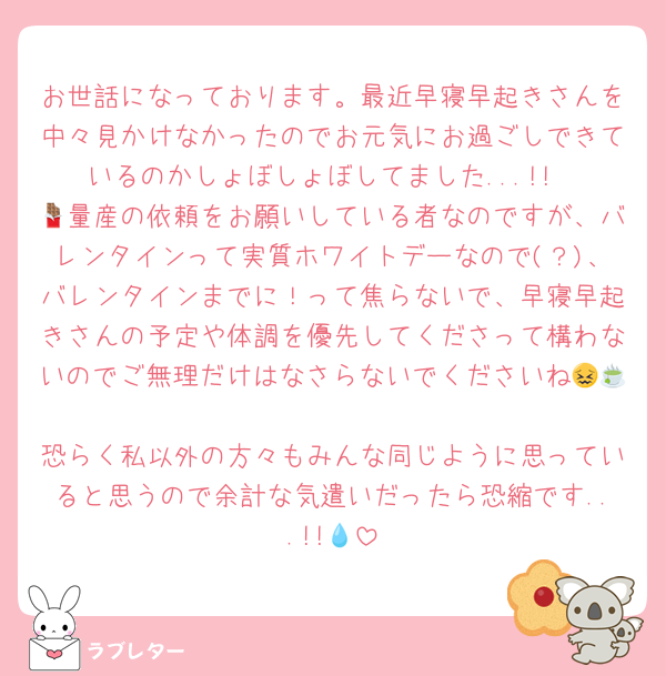 お世話になっております。最近早寝早起きさんを中々見かけなかったのでお元気にお過ごしできているのかしょぼしょぼしてました...!!
🍫量産の依頼をお願いしている者なのですが、バレンタインって実質ホワイトデーなので(？)、バレンタインまでに！って焦らないで、早寝早起きさんの予定や体調を優先してくださって構わないのでご無理だけはなさらないでくださいね😖🍵
恐らく私以外の方々もみんな同じように思っていると思うので余計な気遣いだったら恐縮です...!!💧‬