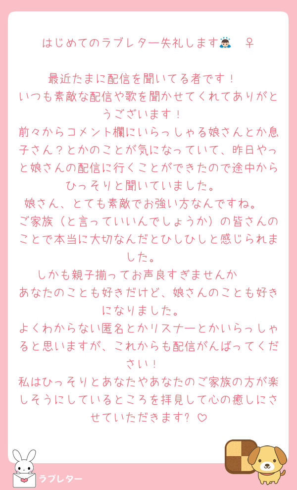 はじめてのラブレター失礼します🙇🏻‍♀️‪‪
最近たまに配信を聞いてる者です！
いつも素敵な配信や歌を聞かせてくれてありがとうございます！
前々からコメント欄にいらっしゃる娘さんとか息子さん？とかのことが気になっていて、昨日やっと娘さんの配信に行くことができたので途中からひっそりと聞いていました。
娘さん、とても素敵でお強い方なんですね。
ご家族（と言っていいんでしょうか）の皆さんのことで本当に大切なんだとひしひしと感じられました。
しかも親子揃ってお声良すぎませんか🫰
あなたのことも好きだけど、娘さんのことも好きになりました。
よくわからない匿名とかリスナーとかいらっしゃると思いますが、これからも配信がんばってください！
私はひっそりとあなたやあなたのご家族の方が楽しそうにしているところを拝見して心の癒しにさせていただきます✨