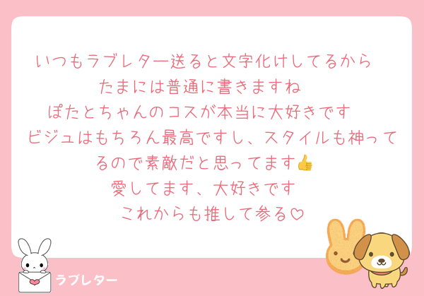 いつもラブレター送ると文字化けしてるから
たまには普通に書きますね☺️
ぽたとちゃんのコスが本当に大好きです♡
ビジュはもちろん最高ですし、スタイルも神ってるので素敵だと思ってます👍
愛してます、大好きです
これからも推して参る