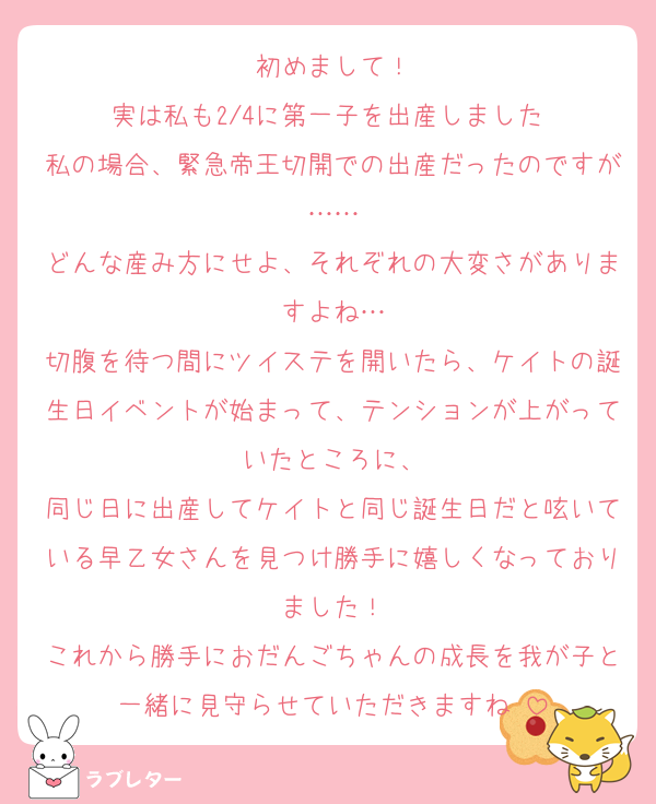 初めまして！
実は私も2/4に第一子を出産しました☺️
私の場合、緊急帝王切開での出産だったのですが……
どんな産み方にせよ、それぞれの大変さがありますよね…
切腹を待つ間にツイステを開いたら、ケイトの誕生日イベントが始まって、テンションが上がっていたところに、
同じ日に出産してケイトと同じ誕生日だと呟いている早乙女さんを見つけ勝手に嬉しくなっておりました！
これから勝手におだんごちゃんの成長を我が子と一緒に見守らせていただきますね☺️