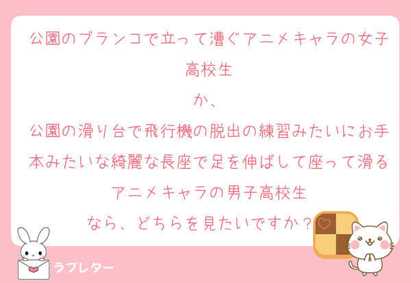 公園のブランコで立って漕ぐアニメキャラの女子高校生
か、
公園の滑り台で飛行機の脱出の練習みたいにお手本みたいな綺麗な長座で足を伸ばして座って滑るアニメキャラの男子高校生
なら、どちらを見たいですか？