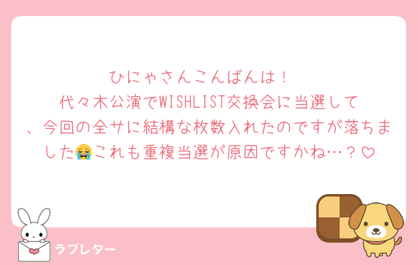 ひにゃさんこんばんは！
代々木公演でWISHLIST交換会に当選して、今回の全サに結構な枚数入れたのですが落ちました😭これも重複当選が原因ですかね…？