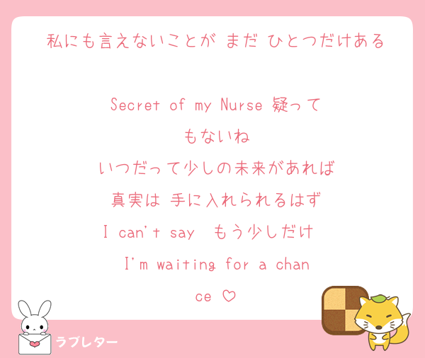 私にも言えないことが まだ ひとつだけある

Secret of my Nurse 疑ってもないね
いつだって少しの未来があれば
真実は 手に入れられるはず
I can't say  もう少しだけ  
I'm waiting for a chance♡