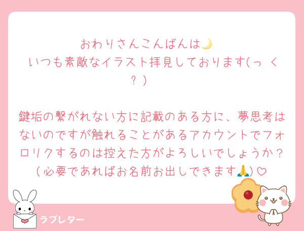 おわりさんこんばんは🌙
いつも素敵なイラスト拝見しております(っ <ᐡ) ♬

鍵垢の繋がれない方に記載のある方に、夢思考はないのですが触れることがあるアカウントでフォロリクするのは控えた方がよろしいでしょうか？(必要であればお名前お出しできます🙏)