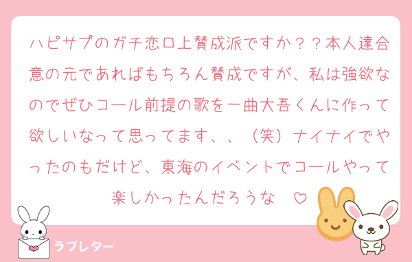 ハピサプのガチ恋口上賛成派ですか？？本人達合意の元であればもちろん賛成ですが、私は強欲なのでぜひコール前提の歌を一曲大吾くんに作って欲しいなって思ってます、、（笑）ナイナイでやったのもだけど、東海のイベントでコールやって楽しかったんだろうな〜