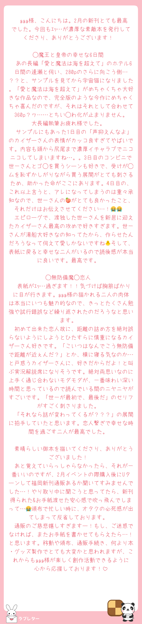 　ggg様、こんにちは。2月の新刊とても最高でした。今回もｴｯ…が濃厚な素敵本を発行してくださり、ありがとうございます！

◯魔王と皇帝の幸せな6日間
　あの長編「愛と魔法は海を超えて」のホテル6日間の逢瀬と伺い、280pのさらに向こう側…？？と、サンプルを見てから宇宙猫になりました。「愛と魔法は海を超えて」がめちゃくちゃ大好きな作品なので、完全版のような今作にめちゃくちゃ喜んだのですが、それはそれとして合わせて360p？ヮ……とちい◯わ化が止まりません。大長編執筆お疲れ様でした。
　サンプルにもあった1日目の「声抑えんなよ」のカイザーさんの表情がカッコ良すぎてやばいです。内容も頭から尻尾まで濃厚イチャラブでニコニコしてしまいますね…。。3日目のコンビニで世一さんとゴ◯を買うシーンも好きで、受けが◯ムを恥ずかしがりながら買う展開がとても刺さるため、助かった命がここにあります。4日目の、これ以上言うと、アレになってしまうのは重々承知なので、世一さんの🍑がとても良かったこと、それだけはお伝えさせてください…！😭😭
　エピローグで、渡独した世一さんを新居に迎えたカイザーさん最高の攻めで好きすぎます。世一さんが湯船大好きなの知ってたから、作らせたんだろうなって伺えて愛しかないですね🐥そして、表紙に戻ると幸せな二人がいるので読後感が本当に良いです。最高です。

◯無防備魔◯恋人
　表紙がｴｯ…過ぎます！！気づけば胸筋ばかりに目が行きます。ggg様の描かれる二人の肉体は本当にいつも魅力的なので、きっとたくさん勉強や試行錯誤など繰り返されたのだろうなと思います。
　初めて出来た恋人故に、距離の詰め方を絶対誤らないようにしようとひたすらに慎重になるカイザーさん好きです。「こいつはなんでこう無防備で距離が近ぇんだ？」とか、横に寝る気なのか…と戸惑うカイザーさんに、好きだからだよ！と叫ぶ実況解説席になりそうです。絶対両思いなのに上手く通じ合わないモダモダが、一番味わい深い時間と思っているので読んでいる間のニヤニヤがすごいです。「世一が最初で、最後だ」のセリフがすごく刺さりました。
　「それなら話が変わってくるが？？？」の展開に拍手していたと思います。恋人繋ぎで幸せな時間を過ごす二人が最高でした。

　素晴らしい御本を描いてくださり、ありがとうございました！
　あと覚えていらっしゃらなかったら、それが一番いいのですが、2月イベントの際購入後にUターンして福岡新刊通販あるか聞いてすみませんでした…！やり取り中に聞こうと思ってたら、新刊得られた&お手紙渡せた安心感で吹っ飛んでしまって…😭頒布で忙しい時に、オタクの必死感が出てしまって反省しております。
　通販のご慈悲嬉しすぎますー！もし、ご迷惑でなければ、またお手紙を書かせてもらえたら…！と思います。移動や頒布、通販手続き、何より本・グッズ製作でとても大変かと思われますが、これからもggg様が楽しく創作活動できるように心から応援しております！