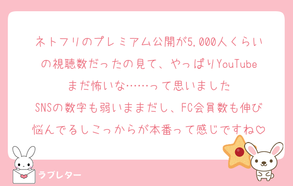 ネトフリのプレミアム公開が5,000人くらいの視聴数だったの見て、やっぱりYouTubeまだ怖いな……って思いました
SNSの数字も弱いままだし、FC会員数も伸び悩んでるしこっからが本番って感じですね
