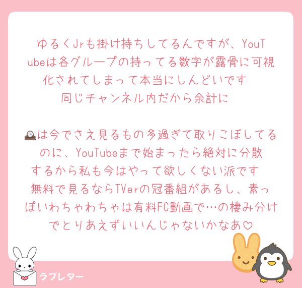 ゆるくJrも掛け持ちしてるんですが、YouTubeは各グループの持ってる数字が露骨に可視化されてしまって本当にしんどいです
同じチャンネル内だから余計に

🕰️は今でさえ見るもの多過ぎて取りこぼしてるのに、YouTubeまで始まったら絶対に分散するから私も今はやって欲しくない派です
無料で見るならTVerの冠番組があるし、素っぽいわちゃわちゃは有料FC動画で…の棲み分けでとりあえずいいんじゃないかなあ