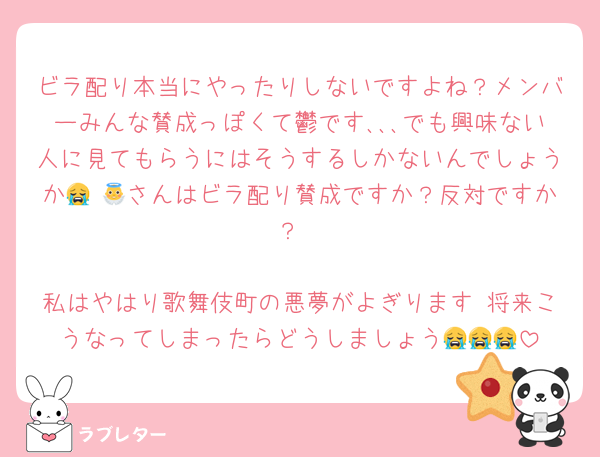 ビラ配り本当にやったりしないですよね？メンバーみんな賛成っぽくて鬱です､､､でも興味ない人に見てもらうにはそうするしかないんでしょうか😭 👼さんはビラ配り賛成ですか？反対ですか？

私はやはり歌舞伎町の悪夢がよぎります 将来こうなってしまったらどうしましょう😭😭😭