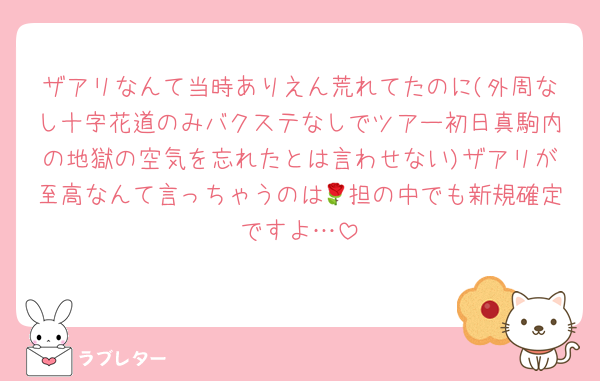 ザアリなんて当時ありえん荒れてたのに(外周なし十字花道のみバクステなしでツアー初日真駒内の地獄の空気を忘れたとは言わせない)ザアリが至高なんて言っちゃうのは🌹担の中でも新規確定ですよ…