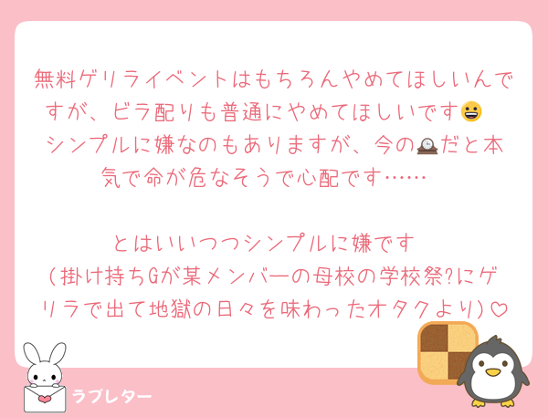 無料ゲリライベントはもちろんやめてほしいんですが、ビラ配りも普通にやめてほしいです😀
シンプルに嫌なのもありますが、今の🕰️だと本気で命が危なそうで心配です……

とはいいつつシンプルに嫌です
(掛け持ちGが某メンバーの母校の学校祭?にゲリラで出て地獄の日々を味わったオタクより)