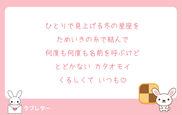 ひとりで見上げる冬の星座を
ためいきの糸で結んで
何度も何度も名前を呼ぶけど
とどかない カタオモイ
くるしくて いつも