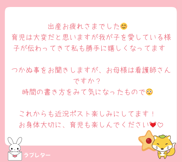 出産お疲れさまでした😊
育児は大変だと思いますが我が子を愛している様子が伝わってきて私も勝手に嬉しくなってます☺️
つかぬ事をお聞きしますが、お母様は看護師さんですか？
時間の書き方をみて気になったもので😳

これからも近況ポスト楽しみにしてます！
お身体大切に、育児も楽しんでください💓