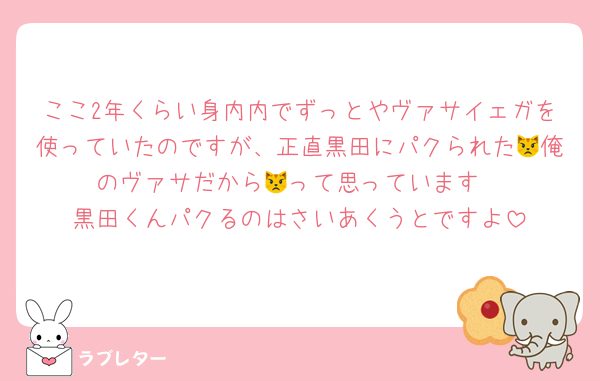 ここ2年くらい身内内でずっとやヴァサイェガを使っていたのですが、正直黒田にパクられた😾俺のヴァサだから😾って思っています
黒田くんパクるのはさいあくうとですよ