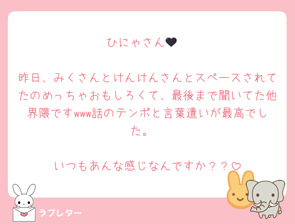 ひにゃさん🖤

昨日、みくさんとけんけんさんとスペースされてたのめっちゃおもしろくて、最後まで聞いてた他界隈ですwww話のテンポと言葉遣いが最高でした。

いつもあんな感じなんですか？？
