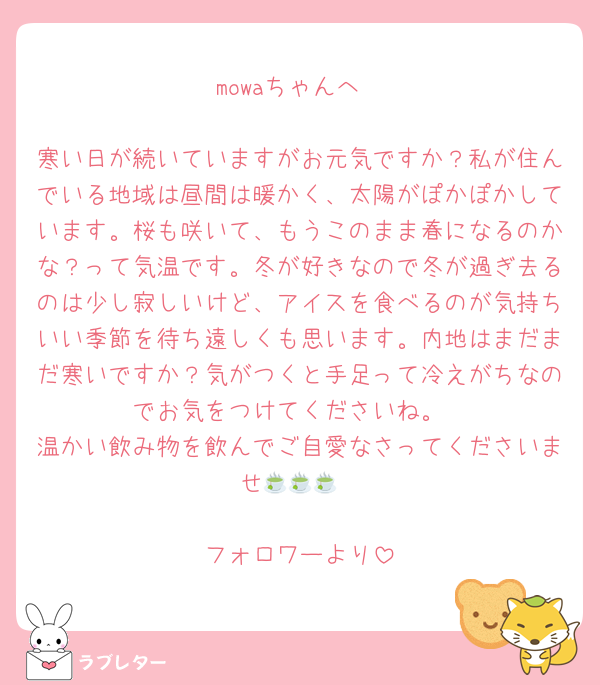 mowaちゃんへ

寒い日が続いていますがお元気ですか？私が住んでいる地域は昼間は暖かく、太陽がぽかぽかしています。桜も咲いて、もうこのまま春になるのかな？って気温です。冬が好きなので冬が過ぎ去るのは少し寂しいけど、アイスを食べるのが気持ちいい季節を待ち遠しくも思います。内地はまだまだ寒いですか？気がつくと手足って冷えがちなのでお気をつけてくださいね。
温かい飲み物を飲んでご自愛なさってくださいませ🍵🍵🍵

フォロワーより