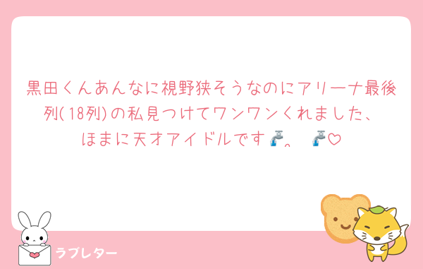 黒田くんあんなに視野狭そうなのにアリーナ最後列(18列)の私見つけてワンワンくれました、ほまに天才アイドルです🚰  ̫ 🚰