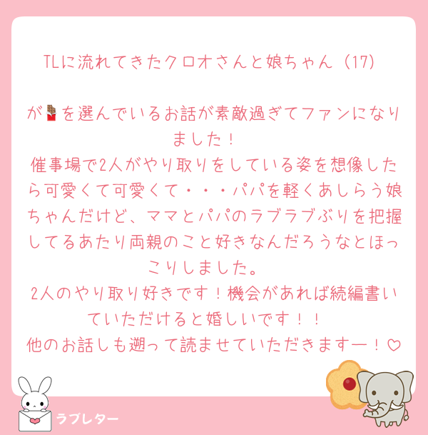 TLに流れてきたクロオさんと娘ちゃん（17）
が🍫を選んでいるお話が素敵過ぎてファンになりました！
催事場で2人がやり取りをしている姿を想像したら可愛くて可愛くて・・・パパを軽くあしらう娘ちゃんだけど、ママとパパのラブラブぶりを把握してるあたり両親のこと好きなんだろうなとほっこりしました。
2人のやり取り好きです！機会があれば続編書いていただけると婚しいです！！
他のお話しも遡って読ませていただきますー！