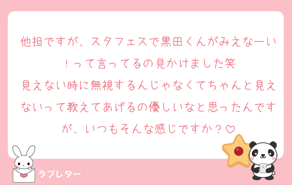 他担ですが、スタフェスで黒田くんがみえなーい！って言ってるの見かけました笑
見えない時に無視するんじゃなくてちゃんと見えないって教えてあげるの優しいなと思ったんですが、いつもそんな感じですか？