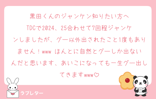 黒田くんのジャンケン知りたい方へ
TDCで2024、25合わせて7回程ジャンケンしましたが、グー以外出されたこと1度もありません！www ほんとに自然とグーしか出ないんだと思います、あいこになっても一生グー出してきますwww