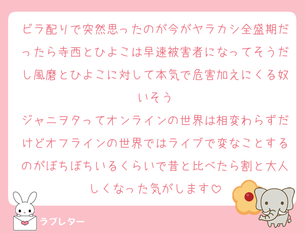 ビラ配りで突然思ったのが今がヤラカシ全盛期だったら寺西とひよこは早速被害者になってそうだし風磨とひよこに対して本気で危害加えにくる奴いそう
ジャニヲタってオンラインの世界は相変わらずだけどオフラインの世界ではライブで変なことするのがぼちぼちいるくらいで昔と比べたら割と大人しくなった気がします